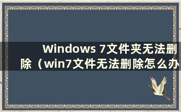 Windows 7文件夹无法删除（win7文件无法删除怎么办）